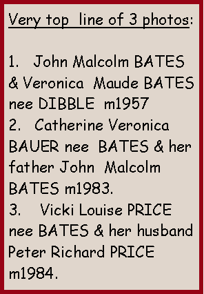 Text Box: Very top  line of 3 photos:1.   John Malcolm BATES & Veronica  Maude BATES nee DIBBLE  m19572.   Catherine Veronica BAUER nee  BATES & her father John  Malcolm BATES m1983.3.    Vicki Louise PRICE nee BATES & her husband Peter Richard PRICE m1984. 