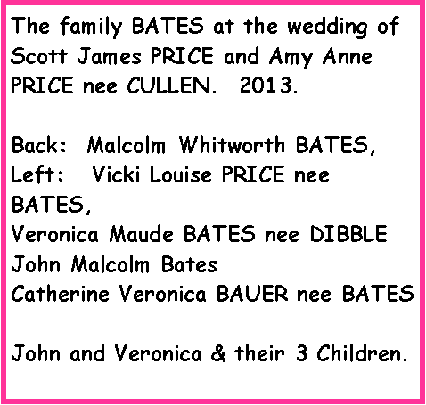 Text Box: The family BATES at the wedding of Scott James PRICE and Amy Anne PRICE nee CULLEN.  2013.Back:  Malcolm Whitworth BATES, Left:   Vicki Louise PRICE nee BATES, Veronica Maude BATES nee DIBBLEJohn Malcolm BatesCatherine Veronica BAUER nee BATESJohn and Veronica & their 3 Children.