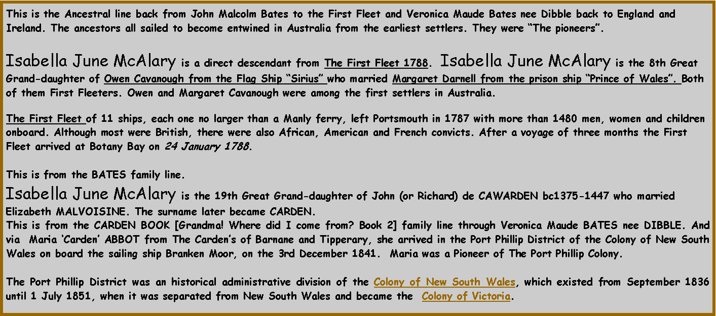 Text Box: This is the Ancestral line back from John Malcolm Bates to the First Fleet and Veronica Maude Bates nee Dibble back to England and Ireland. The ancestors all sailed to become entwined in Australia from the earliest settlers. They were The pioneers.  Isabella June McAlary is a direct descendant from The First Fleet 1788.  Isabella June McAlary is the 8th Great Grand-daughter of Owen Cavanough from the Flag Ship Sirius who married Margaret Darnell from the prison ship Prince of Wales. Both of them First Fleeters. Owen and Margaret Cavanough were among the first settlers in Australia. The First Fleet of 11 ships, each one no larger than a Manly ferry, left Portsmouth in 1787 with more than 1480 men, women and children onboard. Although most were British, there were also African, American and French convicts. After a voyage of three months the First Fleet arrived at Botany Bay on 24 January 1788. This is from the BATES family line.Isabella June McAlary is the 19th Great Grand-daughter of John (or Richard) de CAWARDEN bc1375-1447 who married Elizabeth MALVOISINE. The surname later became CARDEN.  This is from the CARDEN BOOK [Grandma! Where did I come from? Book 2] family line through Veronica Maude BATES nee DIBBLE. And via  Maria Carden ABBOT from The Cardens of Barnane and Tipperary, she arrived in the Port Phillip District of the Colony of New South Wales on board the sailing ship Branken Moor, on the 3rd December 1841.  Maria was a Pioneer of The Port Phillip Colony.The Port Phillip District was an historical administrative division of the Colony of New South Wales, which existed from September 1836 until 1 July 1851, when it was separated from New South Wales and became the  Colony of Victoria.