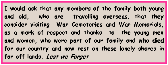 Text Box: I would ask that any members of the family both young and old,  who are  travelling overseas, that they consider visiting  War Cemeteries and War Memorials, as a mark of respect and thanks  to  the young men and women, who were part of our family and who died for our country and now rest on these lonely shores in far off lands. Lest we Forget