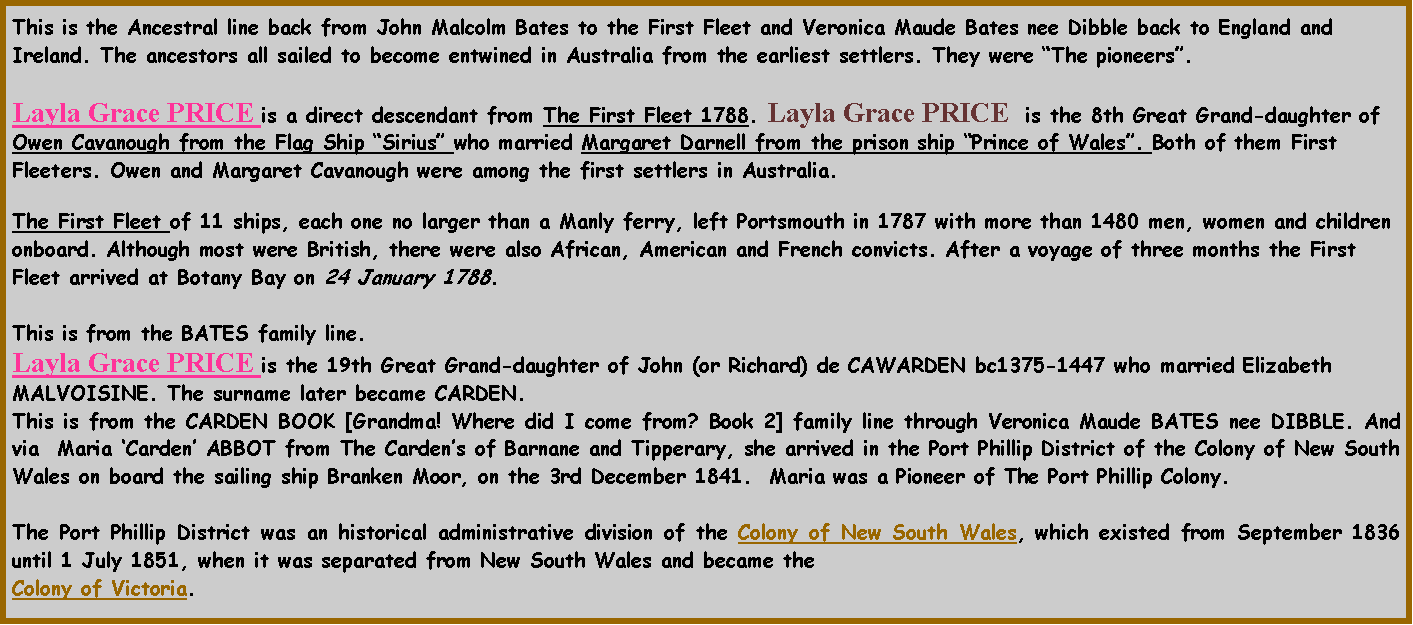 Text Box: This is the Ancestral line back from John Malcolm Bates to the First Fleet and Veronica Maude Bates nee Dibble back to England and Ireland. The ancestors all sailed to become entwined in Australia from the earliest settlers. They were The pioneers.  Layla Grace PRICE is a direct descendant from The First Fleet 1788. Layla Grace PRICE  is the 8th Great Grand-daughter of Owen Cavanough from the Flag Ship Sirius who married Margaret Darnell from the prison ship Prince of Wales. Both of them First Fleeters. Owen and Margaret Cavanough were among the first settlers in Australia. The First Fleet of 11 ships, each one no larger than a Manly ferry, left Portsmouth in 1787 with more than 1480 men, women and children onboard. Although most were British, there were also African, American and French convicts. After a voyage of three months the First Fleet arrived at Botany Bay on 24 January 1788. This is from the BATES family line.Layla Grace PRICE is the 19th Great Grand-daughter of John (or Richard) de CAWARDEN bc1375-1447 who married Elizabeth MALVOISINE. The surname later became CARDEN.  This is from the CARDEN BOOK [Grandma! Where did I come from? Book 2] family line through Veronica Maude BATES nee DIBBLE. And via  Maria Carden ABBOT from The Cardens of Barnane and Tipperary, she arrived in the Port Phillip District of the Colony of New South Wales on board the sailing ship Branken Moor, on the 3rd December 1841.  Maria was a Pioneer of The Port Phillip Colony.The Port Phillip District was an historical administrative division of the Colony of New South Wales, which existed from September 1836 until 1 July 1851, when it was separated from New South Wales and became the Colony of Victoria.