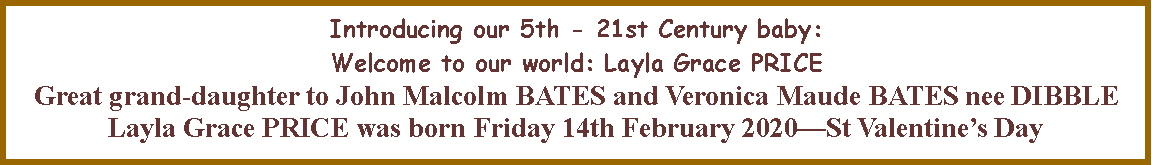 Text Box: Introducing our 5th - 21st Century baby:  Welcome to our world: Layla Grace PRICE Great grand-daughter to John Malcolm BATES and Veronica Maude BATES nee DIBBLELayla Grace PRICE was born Friday 14th February 2020St Valentines Day