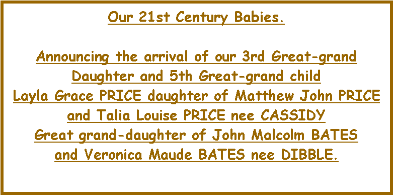 Text Box: Our 21st Century Babies. Announcing the arrival of our 3rd Great-grand Daughter and 5th Great-grand child Layla Grace PRICE daughter of Matthew John PRICE and Talia Louise PRICE nee CASSIDYGreat grand-daughter of John Malcolm BATESand Veronica Maude BATES nee DIBBLE. 