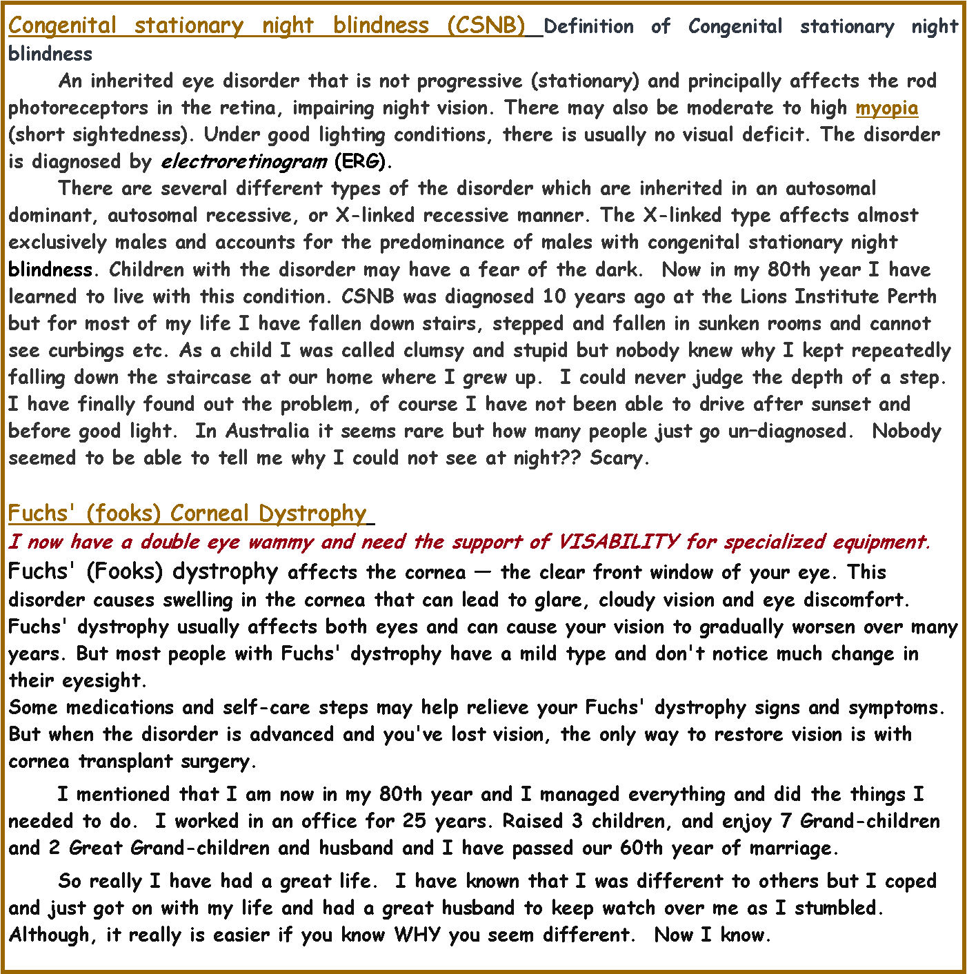 Text Box: Congenital stationary night blindness (CSNB) Definition of Congenital stationary night blindness	An inherited eye disorder that is not progressive (stationary) and principally affects the rod photoreceptors in the retina, impairing night vision. There may also be moderate to high myopia (short sightedness). Under good lighting conditions, there is usually no visual deficit. The disorder is diagnosed by electroretinogram (ERG). 	There are several different types of the disorder which are inherited in an autosomal dominant, autosomal recessive, or X-linked recessive manner. The X-linked type affects almost exclusively males and accounts for the predominance of males with congenital stationary night blindness. Children with the disorder may have a fear of the dark.  Now in my 80th year I have learned to live with this condition. CSNB was diagnosed 10 years ago at the Lions Institute Perth but for most of my life I have fallen down stairs, stepped and fallen in sunken rooms and cannot see curbings etc. As a child I was called clumsy and stupid but nobody knew why I kept repeatedly falling down the staircase at our home where I grew up.  I could never judge the depth of a step. I have finally found out the problem, of course I have not been able to drive after sunset and before good light.  In Australia it seems rare but how many people just go undiagnosed.  Nobody seemed to be able to tell me why I could not see at night?? Scary.	Fuchs' (fooks) Corneal Dystrophy 	I now have a double eye wammy and need the support of VISABILITY for specialized equipment.Fuchs' (Fooks) dystrophy affects the cornea  the clear front window of your eye. This disorder causes swelling in the cornea that can lead to glare, cloudy vision and eye discomfort.Fuchs' dystrophy usually affects both eyes and can cause your vision to gradually worsen over many years. But most people with Fuchs' dystrophy have a mild type and don't notice much change in their eyesight.Some medications and self-care steps may help relieve your Fuchs' dystrophy signs and symptoms. But when the disorder is advanced and you've lost vision, the only way to restore vision is with cornea transplant surgery.	I mentioned that I am now in my 80th year and I managed everything and did the things I needed to do.  I worked in an office for 25 years. Raised 3 children, and enjoy 7 Grand-children and 2 Great Grand-children and husband and I have passed our 60th year of marriage.  	So really I have had a great life.  I have known that I was different to others but I coped and just got on with my life and had a great husband to keep watch over me as I stumbled.  Although, it really is easier if you know WHY you seem different.  Now I know.