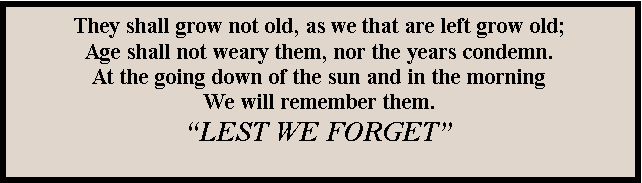 Text Box: They shall grow not old, as we that are left grow old;Age shall not weary them, nor the years condemn.
At the going down of the sun and in the morningWe will remember them.LEST WE FORGET