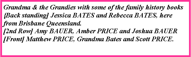 Text Box: Grandma & the Grandies with some of the family history books{Back standing] Jessica BATES and Rebecca BATES, here from Brisbane Queensland. [2nd Row] Amy BAUER, Amber PRICE and Joshua BAUER[Front] Matthew PRICE, Grandma Bates and Scott PRICE.