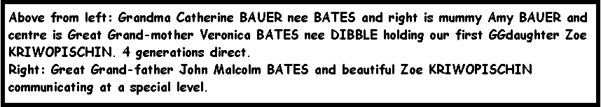 Text Box: Above from left: Grandma Catherine BAUER nee BATES and right is mummy Amy BAUER and centre is Great Grand-mother Veronica BATES nee DIBBLE holding our first GGdaughter Zoe KRIWOPISCHIN. 4 generations direct.Right: Great Grand-father John Malcolm BATES and beautiful Zoe KRIWOPISCHIN communicating at a special level. 