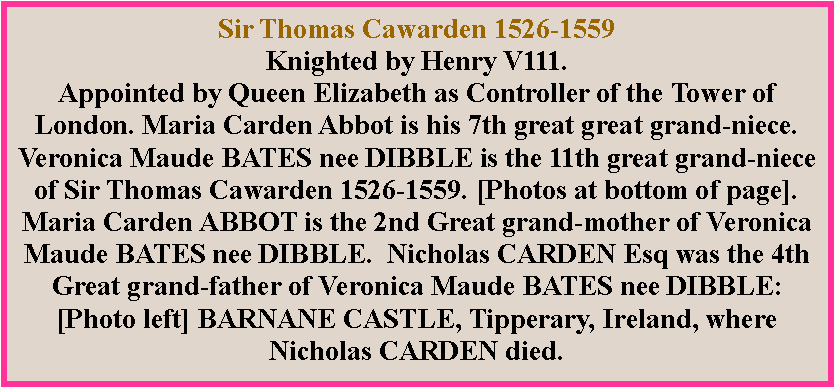 Text Box: Sir Thomas Cawarden 1526-1559Knighted by Henry V111.Appointed by Queen Elizabeth as Controller of the Tower of London. Maria Carden Abbot is his 7th great great grand-niece.Veronica Maude BATES nee DIBBLE is the 11th great grand-niece of Sir Thomas Cawarden 1526-1559. [Photos at bottom of page].Maria Carden ABBOT is the 2nd Great grand-mother of Veronica Maude BATES nee DIBBLE.  Nicholas CARDEN Esq was the 4th Great grand-father of Veronica Maude BATES nee DIBBLE:[Photo left] BARNANE CASTLE, Tipperary, Ireland, where Nicholas CARDEN died.