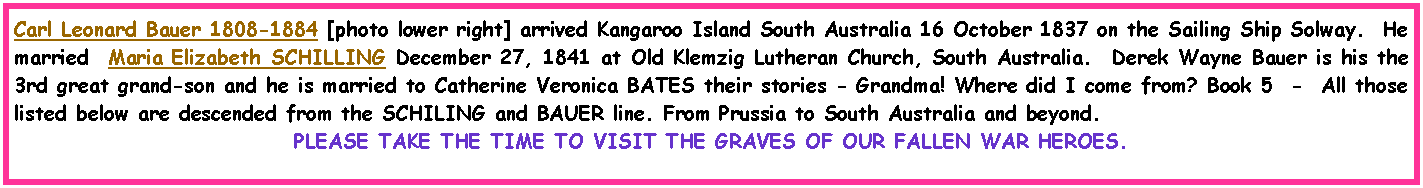 Text Box: Carl Leonard Bauer 1808-1884 [photo lower right] arrived Kangaroo Island South Australia 16 October 1837 on the Sailing Ship Solway.  He married  Maria Elizabeth SCHILLING December 27, 1841 at Old Klemzig Lutheran Church, South Australia.  Derek Wayne Bauer is his the 3rd great grand-son and he is married to Catherine Veronica BATES their stories - Grandma! Where did I come from? Book 5  -  All those listed below are descended from the SCHILING and BAUER line. From Prussia to South Australia and beyond.     PLEASE TAKE THE TIME TO VISIT THE GRAVES OF OUR FALLEN WAR HEROES.