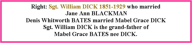 Text Box: Right: Sgt. William DICK 1851-1929 who married  Jane Ann BLACKMANDenis Whitworth BATES married Mabel Grace DICK  Sgt. William DICK is the grand-father of Mabel Grace BATES nee DICK. 