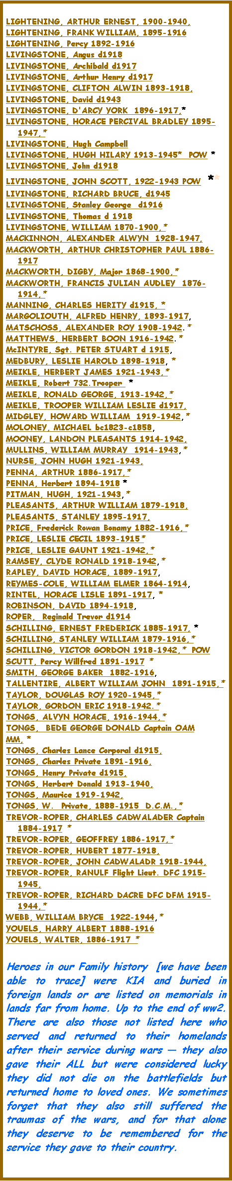 Text Box: LIGHTENING, ARTHUR ERNEST, 1900-1940, LIGHTENING, FRANK WILLIAM, 1895-1916LIGHTENING, Percy 1892-1916LIVINGSTONE, Angus d1918LIVINGSTONE, Archibald d1917LIVINGSTONE, Arthur Henry d1917 LIVINGSTONE, CLIFTON ALWIN 1893-1918, LIVINGSTONE, David d1943LIVINGSTONE, D'ARCY YORK  1896-1917,* LIVINGSTONE, HORACE PERCIVAL BRADLEY 1895-1947,* LIVINGSTONE, Hugh Campbell  LIVINGSTONE, HUGH HILARY 1913-1945*  POW *LIVINGSTONE, John d1918LIVINGSTONE, JOHN SCOTT, 1922-1943 POW  **LIVINGSTONE, RICHARD BRUCE, d1945LIVINGSTONE, Stanley George  d1916LIVINGSTONE, Thomas d 1918LIVINGSTONE, WILLIAM 1870-1900,*  MACKINNON, ALEXANDER ALWYN  1928-1947, MACKWORTH, ARTHUR CHRISTOPHER PAUL 1886-1917MACKWORTH, DIGBY, Major 1868-1900,*  MACKWORTH, FRANCIS JULIAN AUDLEY  1876-1914,*  MANNING, CHARLES HERITY d1915, * MARGOLIOUTH, ALFRED HENRY, 1893-1917, MATSCHOSS, ALEXANDER ROY 1908-1942.* MATTHEWS, HERBERT BOON 1916-1942.* McINTYRE, Sgt. PETER STUART d 1915, MEDBURY, LESLIE HAROLD 1898-1918, *MEIKLE, HERBERT JAMES 1921-1943,* MEIKLE, Robert 732.Trooper  *MEIKLE, RONALD GEORGE, 1913-1942,*  MEIKLE, TROOPER WILLIAM LESLIE d1917, MIDGLEY, HOWARD WILLIAM  1919-1942,*  MOLONEY, MICHAEL bc1823-c1858, MOONEY, LANDON PLEASANTS 1914-1942, MULLINS, WILLIAM MURRAY  1914-1943,*  NURSE, JOHN HUGH 1921-1943, PENNA, ARTHUR 1886-1917,*PENNA, Herbert 1894-1918 *PITMAN, HUGH, 1921-1943,*  PLEASANTS, ARTHUR WILLIAM 1879-1918, PLEASANTS, STANLEY 1895-1917, PRICE, Frederick Rowan Bonamy 1882-1916,*  PRICE, LESLIE CECIL 1893-1915*  PRICE, LESLIE GAUNT 1921-1942,*  RAMSEY, CLYDE RONALD 1918-1942,*  RAPLEY, DAVID HORACE, 1889-1917, REYMES-COLE, WILLIAM ELMER 1864-1914, RINTEL, HORACE LISLE 1891-1917, *ROBINSON, DAVID 1894-1918, ROPER,  Reginald Trevor d1914 SCHILLING, ERNEST FREDERICK 1885-1917, *SCHILLING, STANLEY WILLIAM 1879-1916,*  SCHILLING, VICTOR GORDON 1918-1942,*  POWSCUTT, Percy Willfred 1891-1917 * SMITH, GEORGE BAKER  1882-1916, TALLENTIRE, ALBERT WILLIAM JOHN  1891-1915,*  TAYLOR, DOUGLAS ROY 1920-1945,*  TAYLOR, GORDON ERIC 1918-1942.*  TONGS, ALVYN HORACE, 1916-1944,*  TONGS,  BEDE GEORGE DONALD Captain OAMMM, * TONGS, Charles Lance Corporal d1915, TONGS, Charles Private 1891-1916, TONGS, Henry Private d1915, TONGS, Herbert Donald 1913-1940, TONGS, Maurice 1919-1942, TONGS, W.  Private, 1888-1915  D.C.M.,*  TREVOR-ROPER, CHARLES CADWALADER Captain 1884-1917 * TREVOR-ROPER, GEOFFREY 1886-1917,*  TREVOR-ROPER, HUBERT 1877-1918, TREVOR-ROPER, JOHN CADWALADR 1918-1944, TREVOR-ROPER, RANULF Flight Lieut. DFC 1915-1945, TREVOR-ROPER, RICHARD DACRE DFC DFM 1915-1944,*  WEBB, WILLIAM BRYCE  1922-1944,*  YOUELS, HARRY ALBERT 1888-1916YOUELS, WALTER, 1886-1917 * Heroes in our Family history  [we have been able to trace] were KIA and buried in foreign lands or are listed on memorials in lands far from home. Up to the end of ww2.  There are also those not listed here who served and returned to their homelands after their service during wars  they also gave their ALL but were considered lucky they did not die on the battlefields but returned home to loved ones. We sometimes forget that they also still suffered the traumas of the wars, and for that alone they deserve to be remembered for the service they gave to their country.