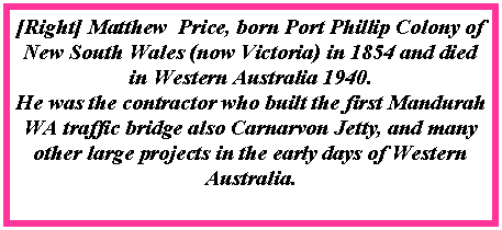 Text Box: [Right] Matthew  Price, born Port Phillip Colony of New South Wales (now Victoria) in 1854 and died in Western Australia 1940.He was the contractor who built the first Mandurah WA traffic bridge also Carnarvon Jetty, and many other large projects in the early days of Western Australia.