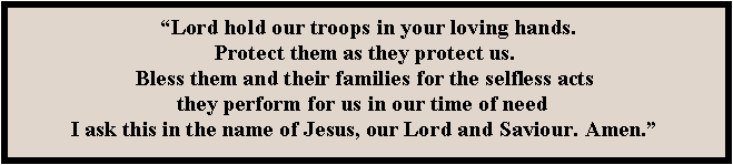 Text Box:  Lord hold our troops in your loving hands. 
Protect them as they protect us. 
Bless them and their families for the selfless acts 
they perform for us in our time of need  
I ask this in the name of Jesus, our Lord and Saviour. Amen.