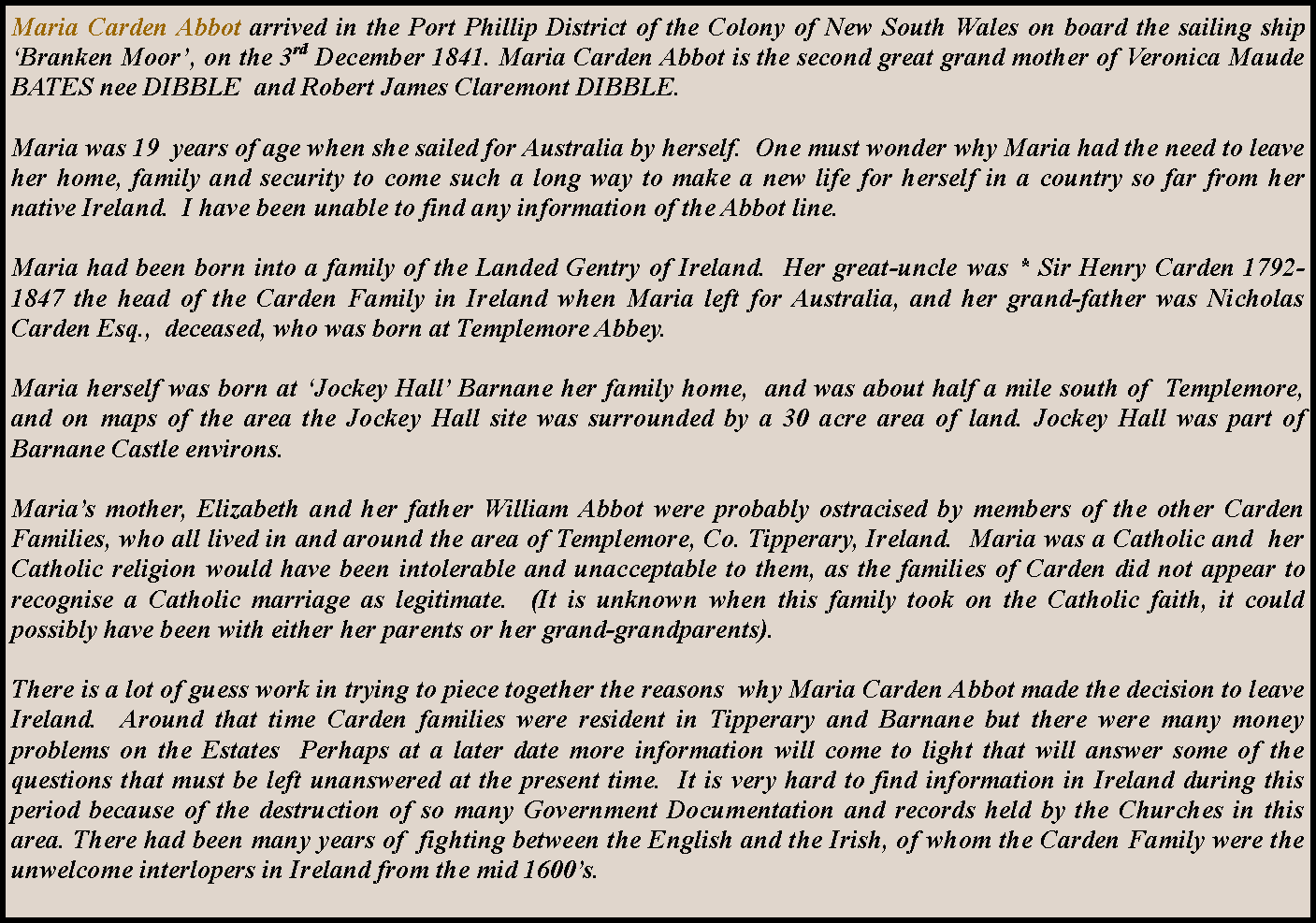 Text Box: Maria Carden Abbot arrived in the Port Phillip District of the Colony of New South Wales on board the sailing ship Branken Moor, on the 3rd December 1841. Maria Carden Abbot is the second great grand mother of Veronica Maude BATES nee DIBBLE  and Robert James Claremont DIBBLE.Maria was 19  years of age when she sailed for Australia by herself.  One must wonder why Maria had the need to leave her home, family and security to come such a long way to make a new life for herself in a country so far from her native Ireland.  I have been unable to find any information of the Abbot line.Maria had been born into a family of the Landed Gentry of Ireland.  Her great-uncle was * Sir Henry Carden 1792-1847 the head of the Carden Family in Ireland when Maria left for Australia, and her grand-father was Nicholas Carden Esq.,  deceased, who was born at Templemore Abbey.Maria herself was born at Jockey Hall Barnane her family home,  and was about half a mile south of  Templemore, and on maps of the area the Jockey Hall site was surrounded by a 30 acre area of land. Jockey Hall was part of Barnane Castle environs.Marias mother, Elizabeth and her father William Abbot were probably ostracised by members of the other Carden Families, who all lived in and around the area of Templemore, Co. Tipperary, Ireland.  Maria was a Catholic and  her Catholic religion would have been intolerable and unacceptable to them, as the families of Carden did not appear to recognise a Catholic marriage as legitimate.  (It is unknown when this family took on the Catholic faith, it could possibly have been with either her parents or her grand-grandparents).There is a lot of guess work in trying to piece together the reasons  why Maria Carden Abbot made the decision to leave Ireland.  Around that time Carden families were resident in Tipperary and Barnane but there were many money problems on the Estates  Perhaps at a later date more information will come to light that will answer some of the questions that must be left unanswered at the present time.  It is very hard to find information in Ireland during this period because of the destruction of so many Government Documentation and records held by the Churches in this area. There had been many years of  fighting between the English and the Irish, of whom the Carden Family were the unwelcome interlopers in Ireland from the mid 1600s.