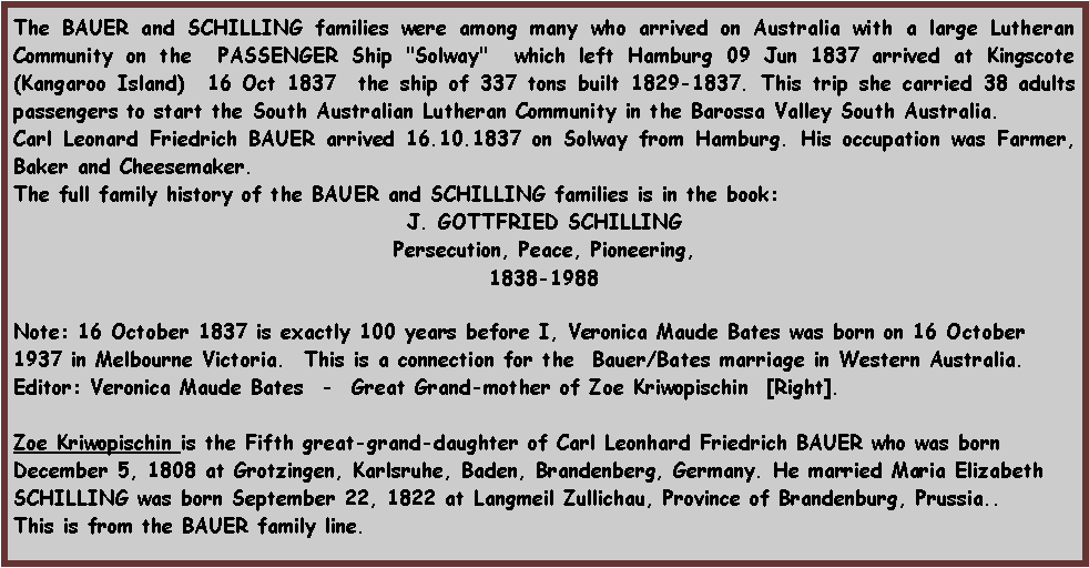 Text Box: The BAUER and SCHILLING families were among many who arrived on Australia with a large Lutheran Community on the  PASSENGER Ship "Solway"  which left Hamburg 09 Jun 1837 arrived at Kingscote (Kangaroo Island)  16 Oct 1837  the ship of 337 tons built 1829-1837. This trip she carried 38 adults passengers to start the South Australian Lutheran Community in the Barossa Valley South Australia. Carl Leonard Friedrich BAUER arrived 16.10.1837 on Solway from Hamburg. His occupation was Farmer, Baker and Cheesemaker. The full family history of the BAUER and SCHILLING families is in the book:J. GOTTFRIED SCHILLINGPersecution, Peace, Pioneering,1838-1988Note: 16 October 1837 is exactly 100 years before I, Veronica Maude Bates was born on 16 October 1937 in Melbourne Victoria.  This is a connection for the  Bauer/Bates marriage in Western Australia.Editor: Veronica Maude Bates  -  Great Grand-mother of Zoe Kriwopischin  [Right]. Zoe Kriwopischin is the Fifth great-grand-daughter of Carl Leonhard Friedrich BAUER who was born December 5, 1808 at Grotzingen, Karlsruhe, Baden, Brandenberg, Germany. He married Maria Elizabeth SCHILLING was born September 22, 1822 at Langmeil Zullichau, Province of Brandenburg, Prussia..This is from the BAUER family line.