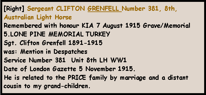 Text Box: [Right] Sergeant CLIFTON GRENFELL Number 381, 8th, Australian Light HorseRemembered with honour KIA 7 August 1915 Grave/Memorial 5.LONE PINE MEMORIAL TURKEYSgt. Clifton Grenfell 1891-1915was: Mention in DespatchesService Number 381  Unit 8th LH WW1 Date of London Gazette 5 November 1915.He is related to the PRICE family by marriage and a distant cousin to my grand-children.