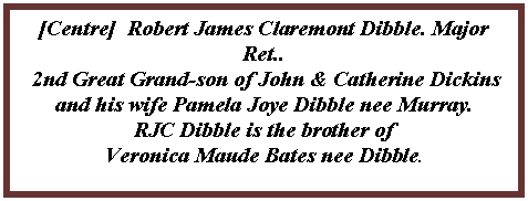 Text Box: [Centre]  Robert James Claremont Dibble. Major Ret.. 2nd Great Grand-son of John & Catherine Dickins and his wife Pamela Joye Dibble nee Murray. RJC Dibble is the brother of Veronica Maude Bates nee Dibble.