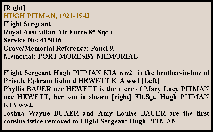 Text Box: [Right] HUGH PITMAN, 1921-1943Flight Sergeant Royal Australian Air Force 85 Sqdn.Service No: 415046 Grave/Memorial Reference: Panel 9. Memorial: PORT MORESBY MEMORIALFlight Sergeant Hugh PITMAN KIA ww2  is the brother-in-law of Private Ephram Roland HEWETT KIA ww1 [Left]Phyllis BAUER nee HEWETT is the niece of Mary Lucy PITMAN nee HEWETT, her son is shown [right] Flt.Sgt. Hugh PITMAN KIA ww2.Joshua Wayne BUAER and Amy Louise BAUER are the first cousins twice removed to Flight Sergeant Hugh PITMAN..