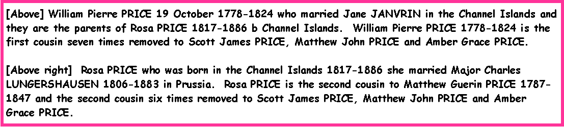 Text Box: [Above] William Pierre PRICE 19 October 1778-1824 who married Jane JANVRIN in the Channel Islands and they are the parents of Rosa PRICE 1817-1886 b Channel Islands.  William Pierre PRICE 1778-1824 is the first cousin seven times removed to Scott James PRICE, Matthew John PRICE and Amber Grace PRICE.[Above right]  Rosa PRICE who was born in the Channel Islands 1817-1886 she married Major Charles LUNGERSHAUSEN 1806-1883 in Prussia.  Rosa PRICE is the second cousin to Matthew Guerin PRICE 1787-1847 and the second cousin six times removed to Scott James PRICE, Matthew John PRICE and Amber Grace PRICE.