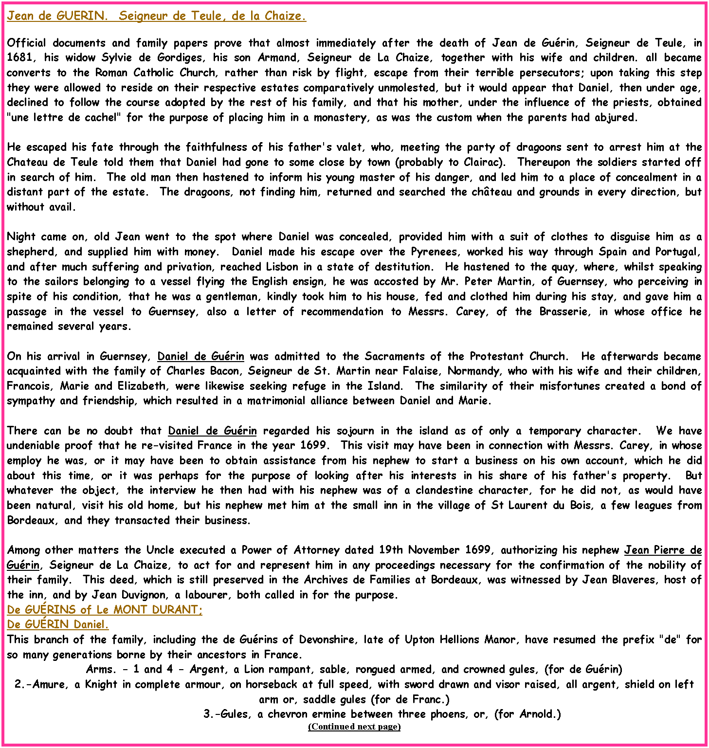 Text Box: Jean de GUERIN.  Seigneur de Teule, de la Chaize.Official documents and family papers prove that almost immediately after the death of Jean de Gurin, Seigneur de Teule, in 1681, his widow Sylvie de Gordiges, his son Armand, Seigneur de La Chaize, together with his wife and children. all became converts to the Roman Catholic Church, rather than risk by flight, escape from their terrible persecutors; upon taking this step they were allowed to reside on their respective estates comparatively unmolested, but it would appear that Daniel, then under age, declined to follow the course adopted by the rest of his family, and that his mother, under the influence of the priests, obtained "une lettre de cachel" for the purpose of placing him in a monastery, as was the custom when the parents had abjured.  He escaped his fate through the faithfulness of his father's valet, who, meeting the party of dragoons sent to arrest him at the Chateau de Teule told them that Daniel had gone to some close by town (probably to Clairac).  Thereupon the soldiers started off in search of him.  The old man then hastened to inform his young master of his danger, and led him to a place of concealment in a distant part of the estate.  The dragoons, not finding him, returned and searched the chteau and grounds in every direction, but without avail.Night came on, old Jean went to the spot where Daniel was concealed, provided him with a suit of clothes to disguise him as a shepherd, and supplied him with money.  Daniel made his escape over the Pyrenees, worked his way through Spain and Portugal, and after much suffering and privation, reached Lisbon in a state of destitution.  He hastened to the quay, where, whilst speaking to the sailors belonging to a vessel flying the English ensign, he was accosted by Mr. Peter Martin, of Guernsey, who perceiving in spite of his condition, that he was a gentleman, kindly took him to his house, fed and clothed him during his stay, and gave him a passage in the vessel to Guernsey, also a letter of recommendation to Messrs. Carey, of the Brasserie, in whose office he remained several years.  On his arrival in Guernsey, Daniel de Gurin was admitted to the Sacraments of the Protestant Church.  He afterwards became acquainted with the family of Charles Bacon, Seigneur de St. Martin near Falaise, Normandy, who with his wife and their children, Francois, Marie and Elizabeth, were likewise seeking refuge in the Island.  The similarity of their misfortunes created a bond of sympathy and friendship, which resulted in a matrimonial alliance between Daniel and Marie.There can be no doubt that Daniel de Gurin regarded his sojourn in the island as of only a temporary character.  We have undeniable proof that he re-visited France in the year 1699.  This visit may have been in connection with Messrs. Carey, in whose employ he was, or it may have been to obtain assistance from his nephew to start a business on his own account, which he did about this time, or it was perhaps for the purpose of looking after his interests in his share of his father's property.  But whatever the object, the interview he then had with his nephew was of a clandestine character, for he did not, as would have been natural, visit his old home, but his nephew met him at the small inn in the village of St Laurent du Bois, a few leagues from Bordeaux, and they transacted their business.  Among other matters the Uncle executed a Power of Attorney dated 19th November 1699, authorizing his nephew Jean Pierre de Gurin, Seigneur de La Chaize, to act for and represent him in any proceedings necessary for the confirmation of the nobility of their family.  This deed, which is still preserved in the Archives de Families at Bordeaux, was witnessed by Jean Blaveres, host of the inn, and by Jean Duvignon, a labourer, both called in for the purpose.De GURINS of Le MONT DURANT;De GURIN Daniel.This branch of the family, including the de Gurins of Devonshire, late of Upton Hellions Manor, have resumed the prefix "de" for so many generations borne by their ancestors in France.Arms. - 1 and 4 - Argent, a Lion rampant, sable, rongued armed, and crowned gules, (for de Gurin)2.-Amure, a Knight in complete armour, on horseback at full speed, with sword drawn and visor raised, all argent, shield on left arm or, saddle gules (for de Franc.)            3.-Gules, a chevron ermine between three phoens, or, (for Arnold.)(Continued next page)