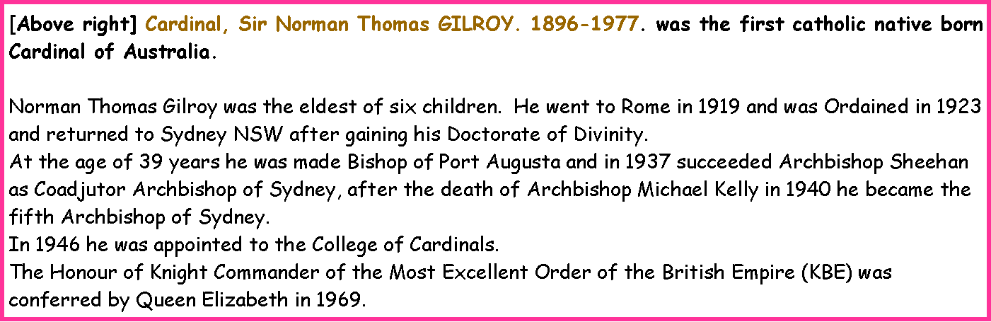 Text Box: [Above right] Cardinal, Sir Norman Thomas GILROY. 1896-1977. was the first catholic native born Cardinal of Australia.Norman Thomas Gilroy was the eldest of six children.  He went to Rome in 1919 and was Ordained in 1923 and returned to Sydney NSW after gaining his Doctorate of Divinity.At the age of 39 years he was made Bishop of Port Augusta and in 1937 succeeded Archbishop Sheehan as Coadjutor Archbishop of Sydney, after the death of Archbishop Michael Kelly in 1940 he became the fifth Archbishop of Sydney.In 1946 he was appointed to the College of Cardinals.The Honour of Knight Commander of the Most Excellent Order of the British Empire (KBE) was conferred by Queen Elizabeth in 1969.