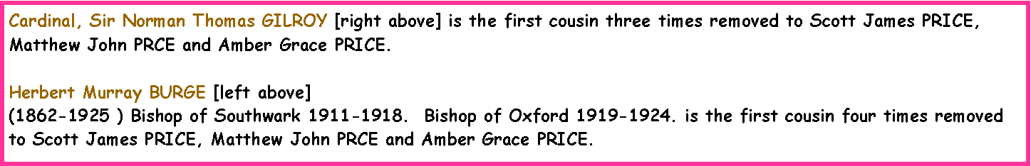 Text Box: Cardinal, Sir Norman Thomas GILROY [right above] is the first cousin three times removed to Scott James PRICE, Matthew John PRCE and Amber Grace PRICE.Herbert Murray BURGE [left above](1862-1925 ) Bishop of Southwark 1911-1918.  Bishop of Oxford 1919-1924. is the first cousin four times removed to Scott James PRICE, Matthew John PRCE and Amber Grace PRICE.