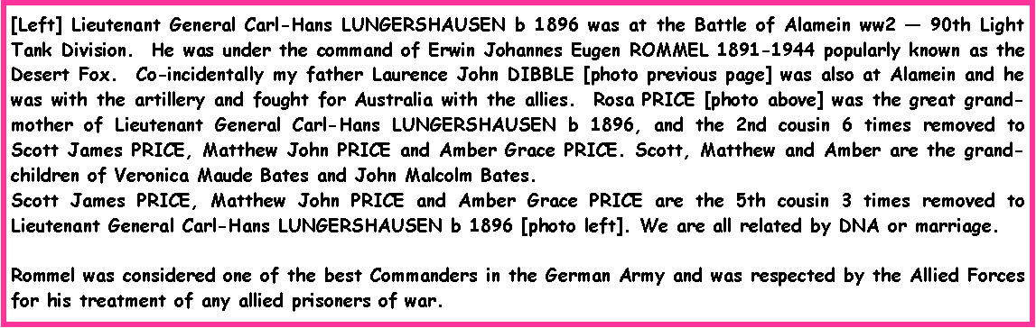 Text Box: [Left] Lieutenant General Carl-Hans LUNGERSHAUSEN b 1896 was at the Battle of Alamein ww2  90th Light Tank Division.  He was under the command of Erwin Johannes Eugen ROMMEL 1891-1944 popularly known as the Desert Fox.  Co-incidentally my father Laurence John DIBBLE [photo previous page] was also at Alamein and he was with the artillery and fought for Australia with the allies.  Rosa PRICE [photo above] was the great grand-mother of Lieutenant General Carl-Hans LUNGERSHAUSEN b 1896, and the 2nd cousin 6 times removed to Scott James PRICE, Matthew John PRICE and Amber Grace PRICE. Scott, Matthew and Amber are the grand-children of Veronica Maude Bates and John Malcolm Bates.  Scott James PRICE, Matthew John PRICE and Amber Grace PRICE are the 5th cousin 3 times removed to Lieutenant General Carl-Hans LUNGERSHAUSEN b 1896 [photo left]. We are all related by DNA or marriage.Rommel was considered one of the best Commanders in the German Army and was respected by the Allied Forces for his treatment of any allied prisoners of war.  