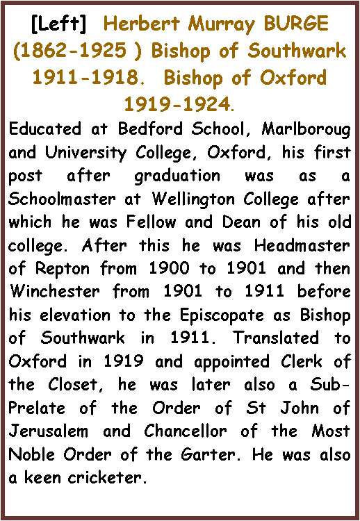 Text Box: [Left]  Herbert Murray BURGE(1862-1925 ) Bishop of Southwark 1911-1918.  Bishop of Oxford 1919-1924.Educated at Bedford School, Marlboroug and University College, Oxford, his first post after graduation was as a Schoolmaster at Wellington College after which he was Fellow and Dean of his old college. After this he was Headmaster of Repton from 1900 to 1901 and then Winchester from 1901 to 1911 before his elevation to the Episcopate as Bishop of Southwark in 1911. Translated to Oxford in 1919 and appointed Clerk of the Closet, he was later also a Sub-Prelate of the Order of St John of Jerusalem and Chancellor of the Most Noble Order of the Garter. He was also a keen cricketer.