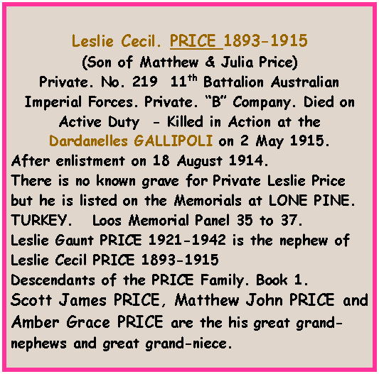 Text Box: Leslie Cecil. PRICE 1893-1915 (Son of Matthew & Julia Price) Private. No. 219  11th Battalion Australian Imperial Forces. Private. B Company. Died on Active Duty  - Killed in Action at the  Dardanelles GALLIPOLI on 2 May 1915.After enlistment on 18 August 1914.There is no known grave for Private Leslie Price but he is listed on the Memorials at LONE PINE. TURKEY.   Loos Memorial Panel 35 to 37.Leslie Gaunt PRICE 1921-1942 is the nephew of Leslie Cecil PRICE 1893-1915Descendants of the PRICE Family. Book 1.Scott James PRICE, Matthew John PRICE and Amber Grace PRICE are the his great grand-nephews and great grand-niece.