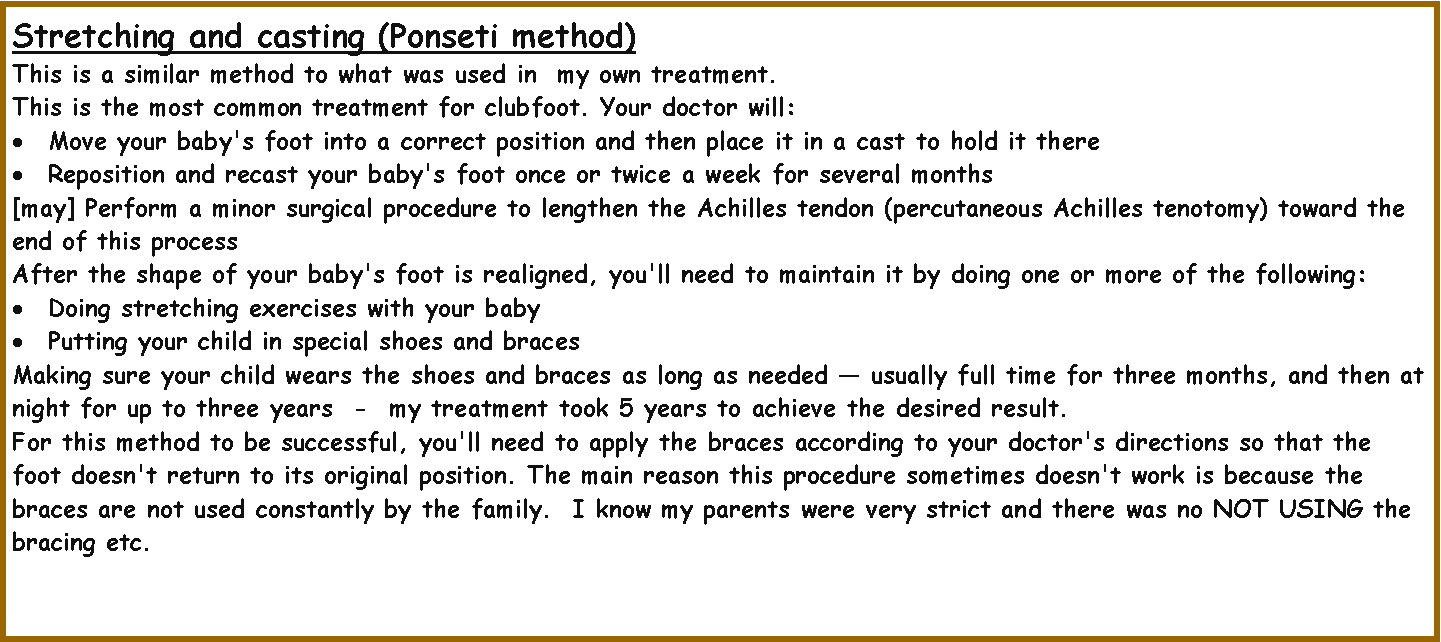 Text Box: Stretching and casting (Ponseti method)  This is a similar method to what was used in  my own treatment.This is the most common treatment for clubfoot. Your doctor will:Move your baby's foot into a correct position and then place it in a cast to hold it thereReposition and recast your baby's foot once or twice a week for several months[may] Perform a minor surgical procedure to lengthen the Achilles tendon (percutaneous Achilles tenotomy) toward the end of this processAfter the shape of your baby's foot is realigned, you'll need to maintain it by doing one or more of the following:Doing stretching exercises with your babyPutting your child in special shoes and bracesMaking sure your child wears the shoes and braces as long as needed  usually full time for three months, and then at night for up to three years  -  my treatment took 5 years to achieve the desired result.For this method to be successful, you'll need to apply the braces according to your doctor's directions so that the foot doesn't return to its original position. The main reason this procedure sometimes doesn't work is because the braces are not used constantly by the family.  I know my parents were very strict and there was no NOT USING the bracing etc.