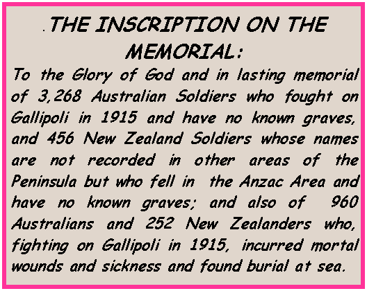 Text Box: .THE INSCRIPTION ON THE MEMORIAL: To the Glory of God and in lasting memorial of 3,268 Australian Soldiers who fought on Gallipoli in 1915 and have no known graves, and 456 New Zealand Soldiers whose names are not recorded in other areas of the Peninsula but who fell in  the Anzac Area and have no known graves; and also of  960 Australians and 252 New Zealanders who, fighting on Gallipoli in 1915, incurred mortal wounds and sickness and found burial at sea.