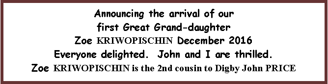 Text Box: Announcing the arrival of our first Great Grand-daughter Zoe KRIWOPISCHIN December 2016Everyone delighted.  John and I are thrilled. Zoe KRIWOPISCHIN is the 2nd cousin to Digby John PRICE 