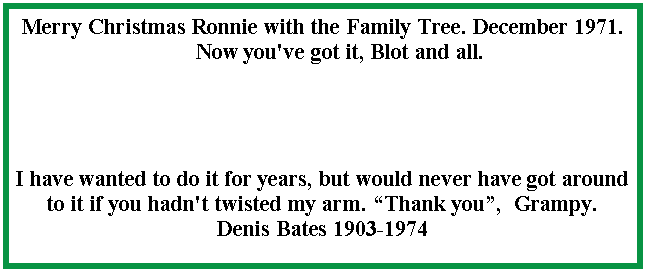 Text Box: Merry Christmas Ronnie with the Family Tree. December 1971.      Now you've got it, Blot and all.I have wanted to do it for years, but would never have got around to it if you hadn't twisted my arm. Thank you,  Grampy.  Denis Bates 1903-1974