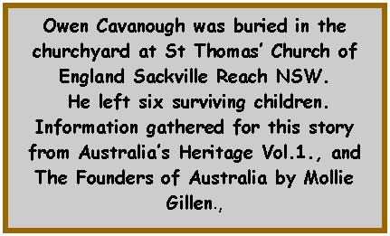 Text Box: Owen Cavanough was buried in the churchyard at St Thomas Church of England Sackville Reach NSW. He left six surviving children.Information gathered for this story from Australias Heritage Vol.1., and The Founders of Australia by Mollie Gillen., 