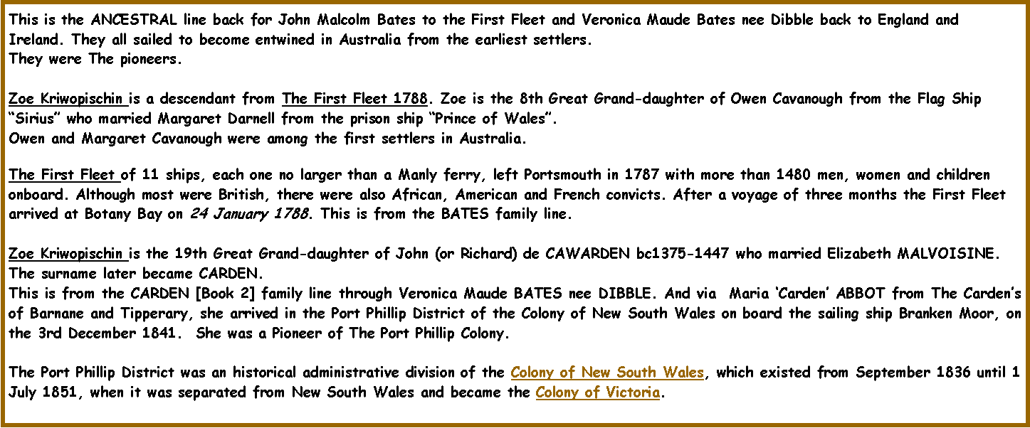 Text Box: This is the ANCESTRAL line back for John Malcolm Bates to the First Fleet and Veronica Maude Bates nee Dibble back to England and Ireland. They all sailed to become entwined in Australia from the earliest settlers. They were The pioneers.Zoe Kriwopischin is a descendant from The First Fleet 1788. Zoe is the 8th Great Grand-daughter of Owen Cavanough from the Flag Ship Sirius who married Margaret Darnell from the prison ship Prince of Wales. Owen and Margaret Cavanough were among the first settlers in Australia.The First Fleet of 11 ships, each one no larger than a Manly ferry, left Portsmouth in 1787 with more than 1480 men, women and children onboard. Although most were British, there were also African, American and French convicts. After a voyage of three months the First Fleet arrived at Botany Bay on 24 January 1788. This is from the BATES family line.Zoe Kriwopischin is the 19th Great Grand-daughter of John (or Richard) de CAWARDEN bc1375-1447 who married Elizabeth MALVOISINE. The surname later became CARDEN.  This is from the CARDEN [Book 2] family line through Veronica Maude BATES nee DIBBLE. And via  Maria Carden ABBOT from The Cardens of Barnane and Tipperary, she arrived in the Port Phillip District of the Colony of New South Wales on board the sailing ship Branken Moor, on the 3rd December 1841.  She was a Pioneer of The Port Phillip Colony.The Port Phillip District was an historical administrative division of the Colony of New South Wales, which existed from September 1836 until 1 July 1851, when it was separated from New South Wales and became the Colony of Victoria.