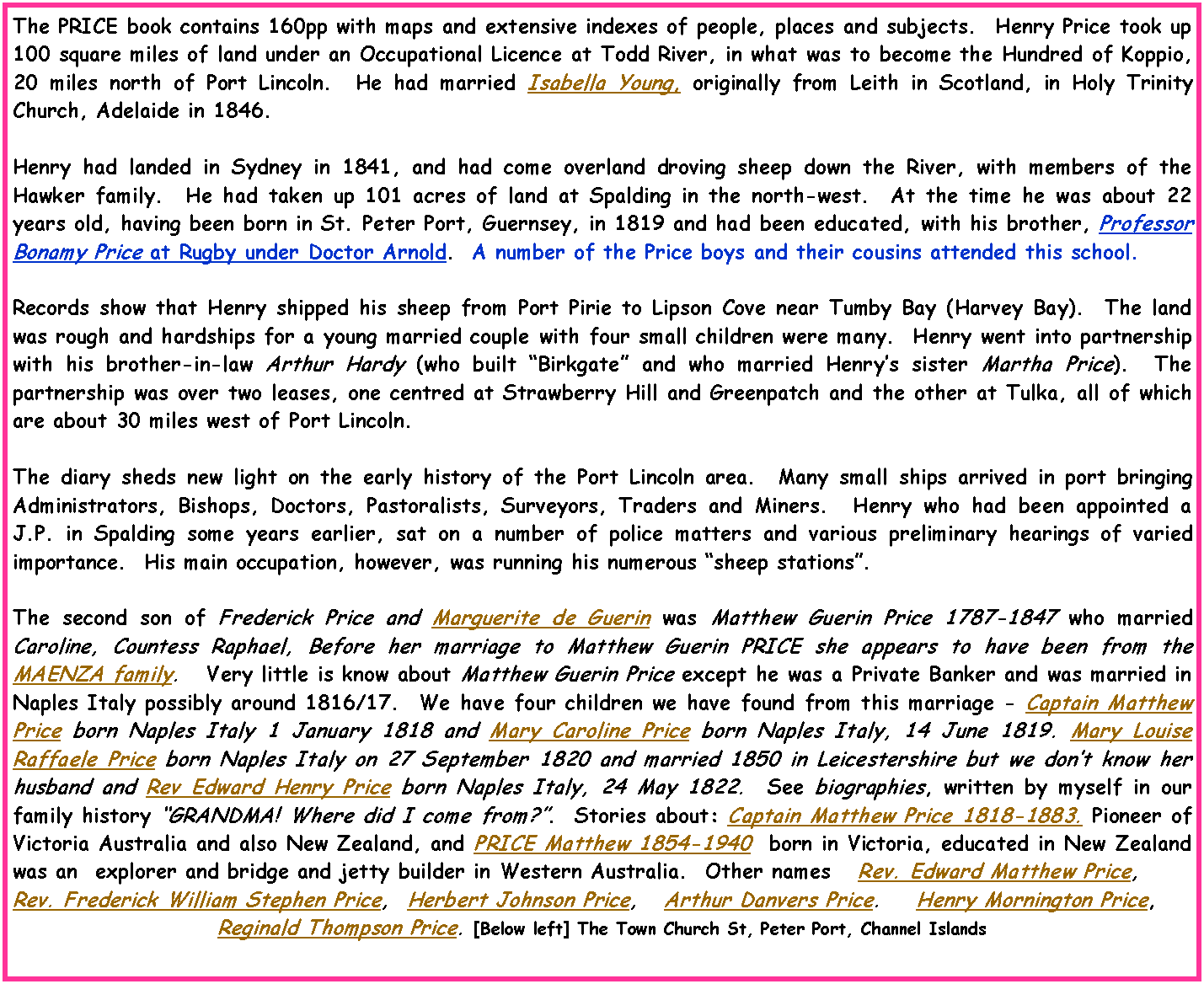 Text Box: The PRICE book contains 160pp with maps and extensive indexes of people, places and subjects.  Henry Price took up 100 square miles of land under an Occupational Licence at Todd River, in what was to become the Hundred of Koppio, 20 miles north of Port Lincoln.  He had married Isabella Young, originally from Leith in Scotland, in Holy Trinity Church, Adelaide in 1846.Henry had landed in Sydney in 1841, and had come overland droving sheep down the River, with members of the Hawker family.  He had taken up 101 acres of land at Spalding in the north-west.  At the time he was about 22 years old, having been born in St. Peter Port, Guernsey, in 1819 and had been educated, with his brother, Professor Bonamy Price at Rugby under Doctor Arnold.  A number of the Price boys and their cousins attended this school.Records show that Henry shipped his sheep from Port Pirie to Lipson Cove near Tumby Bay (Harvey Bay).  The land was rough and hardships for a young married couple with four small children were many.  Henry went into partnership with his brother-in-law Arthur Hardy (who built Birkgate and who married Henrys sister Martha Price).  The partnership was over two leases, one centred at Strawberry Hill and Greenpatch and the other at Tulka, all of which are about 30 miles west of Port Lincoln.The diary sheds new light on the early history of the Port Lincoln area.  Many small ships arrived in port bringing Administrators, Bishops, Doctors, Pastoralists, Surveyors, Traders and Miners.  Henry who had been appointed a J.P. in Spalding some years earlier, sat on a number of police matters and various preliminary hearings of varied importance.  His main occupation, however, was running his numerous sheep stations.The second son of Frederick Price and Marguerite de Guerin was Matthew Guerin Price 1787-1847 who married Caroline, Countess Raphael, Before her marriage to Matthew Guerin PRICE she appears to have been from the MAENZA family.   Very little is know about Matthew Guerin Price except he was a Private Banker and was married in Naples Italy possibly around 1816/17.  We have four children we have found from this marriage - Captain Matthew Price born Naples Italy 1 January 1818 and Mary Caroline Price born Naples Italy, 14 June 1819. Mary Louise Raffaele Price born Naples Italy on 27 September 1820 and married 1850 in Leicestershire but we dont know her husband and Rev Edward Henry Price born Naples Italy, 24 May 1822.  See biographies, written by myself in our family history GRANDMA! Where did I come from?.  Stories about: Captain Matthew Price 1818-1883. Pioneer of Victoria Australia and also New Zealand, and PRICE Matthew 1854-1940  born in Victoria, educated in New Zealand was an  explorer and bridge and jetty builder in Western Australia.  Other names   Rev. Edward Matthew Price, Rev. Frederick William Stephen Price,  Herbert Johnson Price,   Arthur Danvers Price.    Henry Mornington Price,  Reginald Thompson Price. [Below left] The Town Church St, Peter Port, Channel Islands