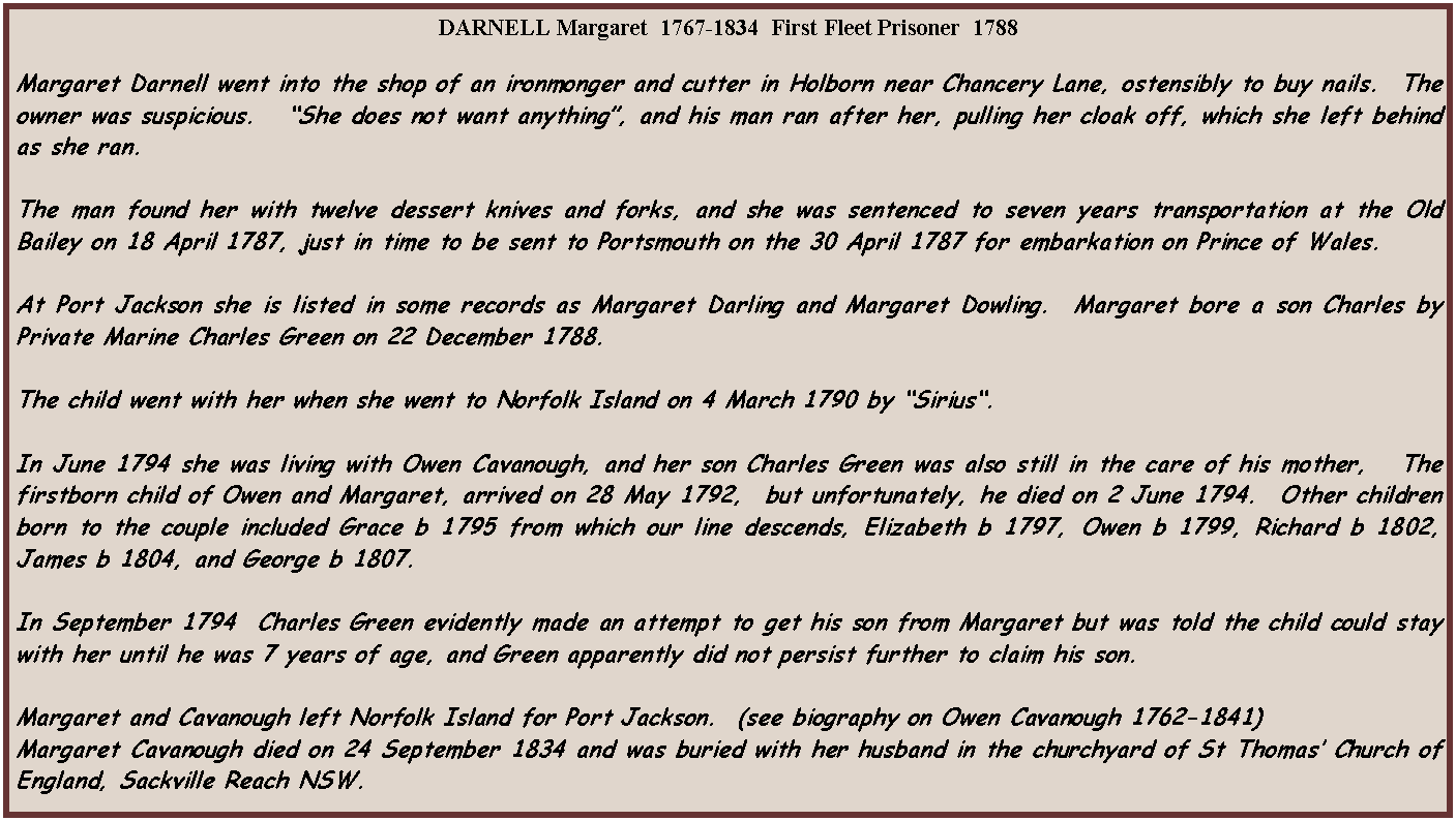 Text Box: DARNELL Margaret  1767-1834  First Fleet Prisoner  1788Margaret Darnell went into the shop of an ironmonger and cutter in Holborn near Chancery Lane, ostensibly to buy nails.  The owner was suspicious.   She does not want anything, and his man ran after her, pulling her cloak off, which she left behind as she ran.The man found her with twelve dessert knives and forks, and she was sentenced to seven years transportation at the Old Bailey on 18 April 1787, just in time to be sent to Portsmouth on the 30 April 1787 for embarkation on Prince of Wales.At Port Jackson she is listed in some records as Margaret Darling and Margaret Dowling.  Margaret bore a son Charles by Private Marine Charles Green on 22 December 1788.The child went with her when she went to Norfolk Island on 4 March 1790 by Sirius.  In June 1794 she was living with Owen Cavanough, and her son Charles Green was also still in the care of his mother,   The firstborn child of Owen and Margaret, arrived on 28 May 1792,  but unfortunately, he died on 2 June 1794.  Other children born to the couple included Grace b 1795 from which our line descends, Elizabeth b 1797, Owen b 1799, Richard b 1802, James b 1804, and George b 1807.In September 1794  Charles Green evidently made an attempt to get his son from Margaret but was told the child could stay with her until he was 7 years of age, and Green apparently did not persist further to claim his son.Margaret and Cavanough left Norfolk Island for Port Jackson.  (see biography on Owen Cavanough 1762-1841)Margaret Cavanough died on 24 September 1834 and was buried with her husband in the churchyard of St Thomas Church of England, Sackville Reach NSW.