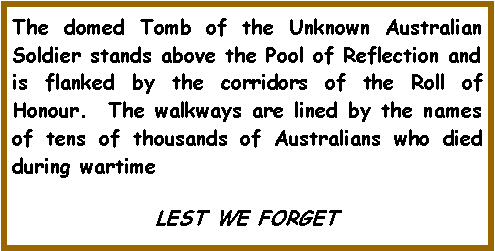 Text Box: The domed Tomb of the Unknown Australian Soldier stands above the Pool of Reflection and is flanked by the corridors of the Roll of Honour.  The walkways are lined by the names of tens of thousands of Australians who died during wartimeLEST WE FORGET