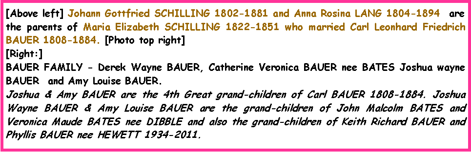 Text Box: [Above left] Johann Gottfried SCHILLING 1802-1881 and Anna Rosina LANG 1804-1894  are the parents of Maria Elizabeth SCHILLING 1822-1851 who married Carl Leonhard Friedrich BAUER 1808-1884. [Photo top right][Right:]BAUER FAMILY - Derek Wayne BAUER, Catherine Veronica BAUER nee BATES Joshua wayne BAUER  and Amy Louise BAUER.Joshua & Amy BAUER are the 4th Great grand-children of Carl BAUER 1808-1884. Joshua Wayne BAUER & Amy Louise BAUER are the grand-children of John Malcolm BATES and Veronica Maude BATES nee DIBBLE and also the grand-children of Keith Richard BAUER and Phyllis BAUER nee HEWETT 1934-2011. 