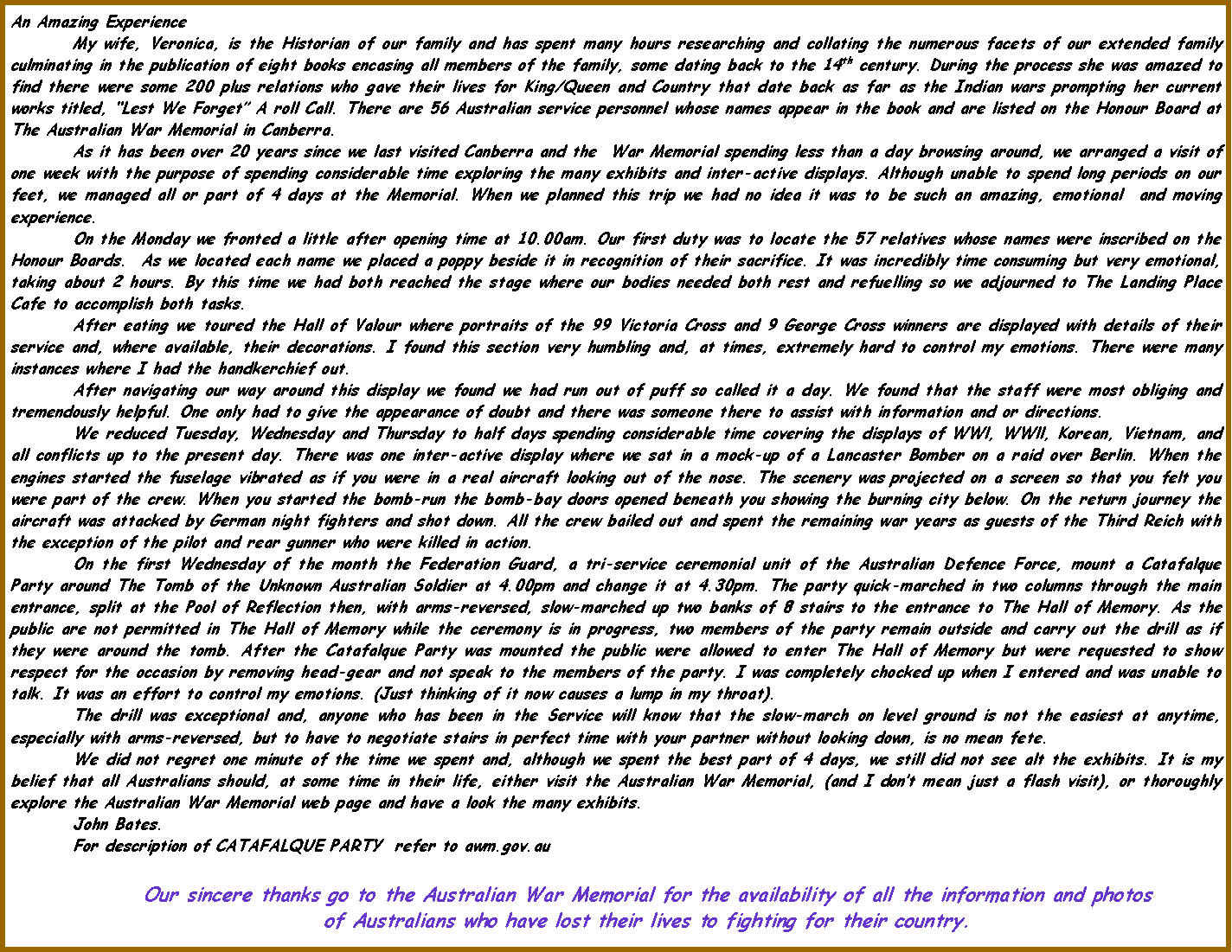 Text Box: An Amazing ExperienceMy wife, Veronica, is the Historian of our family and has spent many hours researching and collating the numerous facets of our extended family culminating in the publication of eight books encasing all members of the family, some dating back to the 14th century. During the process she was amazed to find there were some 200 plus relations who gave their lives for King/Queen and Country that date back as far as the Indian wars prompting her current works titled, Lest We Forget A roll Call. There are 56 Australian service personnel whose names appear in the book and are listed on the Honour Board at The Australian War Memorial in Canberra.As it has been over 20 years since we last visited Canberra and the  War Memorial spending less than a day browsing around, we arranged a visit of one week with the purpose of spending considerable time exploring the many exhibits and inter-active displays. Although unable to spend long periods on our feet, we managed all or part of 4 days at the Memorial. When we planned this trip we had no idea it was to be such an amazing, emotional  and moving experience.On the Monday we fronted a little after opening time at 10.00am. Our first duty was to locate the 57 relatives whose names were inscribed on the Honour Boards.  As we located each name we placed a poppy beside it in recognition of their sacrifice. It was incredibly time consuming but very emotional, taking about 2 hours. By this time we had both reached the stage where our bodies needed both rest and refuelling so we adjourned to The Landing Place Cafe to accomplish both tasks.After eating we toured the Hall of Valour where portraits of the 99 Victoria Cross and 9 George Cross winners are displayed with details of their service and, where available, their decorations. I found this section very humbling and, at times, extremely hard to control my emotions. There were many instances where I had the handkerchief out.After navigating our way around this display we found we had run out of puff so called it a day. We found that the staff were most obliging and tremendously helpful. One only had to give the appearance of doubt and there was someone there to assist with information and or directions.We reduced Tuesday, Wednesday and Thursday to half days spending considerable time covering the displays of WWl, WWll, Korean, Vietnam, and all conflicts up to the present day. There was one inter-active display where we sat in a mock-up of a Lancaster Bomber on a raid over Berlin. When the engines started the fuselage vibrated as if you were in a real aircraft looking out of the nose. The scenery was projected on a screen so that you felt you were part of the crew. When you started the bomb-run the bomb-bay doors opened beneath you showing the burning city below. On the return journey the aircraft was attacked by German night fighters and shot down. All the crew bailed out and spent the remaining war years as guests of the Third Reich with the exception of the pilot and rear gunner who were killed in action.  On the first Wednesday of the month the Federation Guard, a tri-service ceremonial unit of the Australian Defence Force, mount a Catafalque Party around The Tomb of the Unknown Australian Soldier at 4.00pm and change it at 4.30pm. The party quick-marched in two columns through the main entrance, split at the Pool of Reflection then, with arms-reversed, slow-marched up two banks of 8 stairs to the entrance to The Hall of Memory. As the public are not permitted in The Hall of Memory while the ceremony is in progress, two members of the party remain outside and carry out the drill as if they were around the tomb. After the Catafalque Party was mounted the public were allowed to enter The Hall of Memory but were requested to show respect for the occasion by removing head-gear and not speak to the members of the party. I was completely chocked up when I entered and was unable to talk. It was an effort to control my emotions. (Just thinking of it now causes a lump in my throat).The drill was exceptional and, anyone who has been in the Service will know that the slow-march on level ground is not the easiest at anytime, especially with arms-reversed, but to have to negotiate stairs in perfect time with your partner without looking down, is no mean fete. We did not regret one minute of the time we spent and, although we spent the best part of 4 days, we still did not see alt the exhibits. It is my belief that all Australians should, at some time in their life, either visit the Australian War Memorial, (and I dont mean just a flash visit), or thoroughly explore the Australian War Memorial web page and have a look the many exhibits.	John Bates. For description of CATAFALQUE PARTY  refer to awm.gov.au Our sincere thanks go to the Australian War Memorial for the availability of all the information and photosof Australians who have lost their lives to fighting for their country.