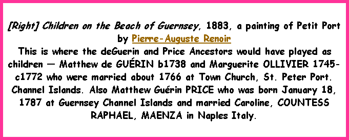 Text Box: [Right] Children on the Beach of Guernsey, 1883, a painting of Petit Port by Pierre-Auguste RenoirThis is where the deGuerin and Price Ancestors would have played as children  Matthew de GURIN b1738 and Marguerite OLLIVIER 1745-c1772 who were married about 1766 at Town Church, St. Peter Port. Channel Islands. Also Matthew Gurin PRICE who was born January 18, 1787 at Guernsey Channel Islands and married Caroline, COUNTESS RAPHAEL, MAENZA in Naples Italy. 