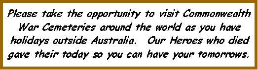 Text Box: Please take the opportunity to visit Commonwealth War Cemeteries around the world as you have holidays outside Australia.  Our Heroes who died gave their today so you can have your tomorrows.