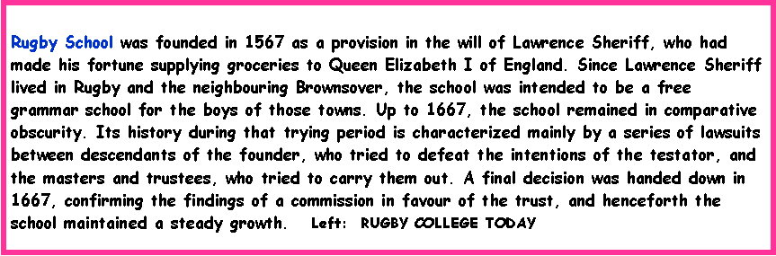 Text Box: Rugby School was founded in 1567 as a provision in the will of Lawrence Sheriff, who had made his fortune supplying groceries to Queen Elizabeth I of England. Since Lawrence Sheriff lived in Rugby and the neighbouring Brownsover, the school was intended to be a free grammar school for the boys of those towns. Up to 1667, the school remained in comparative obscurity. Its history during that trying period is characterized mainly by a series of lawsuits between descendants of the founder, who tried to defeat the intentions of the testator, and the masters and trustees, who tried to carry them out. A final decision was handed down in 1667, confirming the findings of a commission in favour of the trust, and henceforth the school maintained a steady growth.   Left:  RUGBY COLLEGE TODAY 