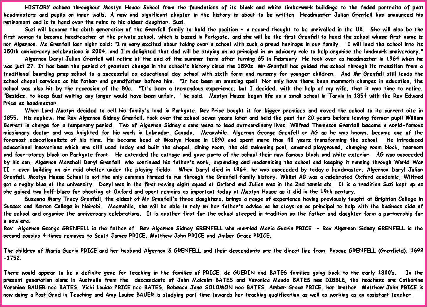 Text Box: 	HISTORY echoes throughout Mostyn House School from the foundations of its black and white timberwork buildings to the faded portraits of past headmasters and pupils on inner walls. A new and significant chapter in the history is about to be written. Headmaster Julian Grenfell has announced his retirement and is to hand over the reins to his eldest daughter, Suzi.  	Suzi will become the sixth generation of the Grenfell family to hold the position - a record thought to be unrivalled in the UK.  She will also be the first woman to become headteacher at the private school, which is based in Parkgate, and she will be the first Grenfell to head the school whose first name is not Algernon. Ms Grenfell last night said: "I'm very excited about taking over a school with such a proud heritage in our family.  "I will lead the school into its 150th anniversary celebrations in 2004, and I'm delighted that dad will be staying on as principal in an advisory role to help organise the landmark anniversary." 	Algernon Daryl Julian Grenfell will retire at the end of the summer term after turning 65 in February. He took over as headmaster in 1964 when he was just 27. It has been the period of greatest change in the school's history since the 1890s. Mr Grenfell has guided the school through its transition from a traditional boarding prep school to a successful co-educational day school with sixth form and nursery for younger children.  And Mr Grenfell still leads the school chapel services as his father and grandfather before him.  "It has been an amazing spell. Not only have there been mammoth changes in education, the school was also hit by the recession of the 80s.  "It's been a tremendous experience, but I decided, with the help of my wife, that it was time to retire.  "Besides, to keep Suzi waiting any longer would have been unfair, " he said.  Mostyn House began life as a small school in Tarvin in 1854 with the Rev Edward Price as headmaster.  	When Lord Mostyn decided to sell his family's land in Parkgate, Rev Price bought it for bigger premises and moved the school to its current site in 1855.  His nephew, the Rev Algernon Sidney Grenfell, took over the school seven years later and held the post for 20 years before leaving former pupil William Barrett in charge for a temporary period.  Two of Algernon Sidney's sons were to lead extraordinary lives. Wilfred Thomason Grenfell became a world-famous missionary doctor and was knighted for his work in Labrador, Canada.  Meanwhile, Algernon George Grenfell or AG as he was known, became one of the foremost educationalists of his time. He became head at Mostyn House in 1890 and spent more than 40 years transforming the school.  He introduced educational innovations which are still used today and built the chapel, dining room, the old swimming pool, covered playground, changing room block, tearoom and four-storey block on Parkgate front.  He extended the cottage and gave parts of the school their now famous black and white exterior.  AG was succeeded by his son, Algernon Marshall Daryl Grenfell, who continued his father's work, expanding and modernising the school and keeping it running through World War II - even building an air raid shelter under the playing fields.  When Daryl died in 1964, he was succeeded by today's headmaster, Algernon Daryl Julian Grenfell. Mostyn House School is not the only common thread to run through the Grenfell family history. Whilst AG was a celebrated Oxford academic, Wilfred got a rugby blue at the university.  Daryl was in the first rowing eight squad at Oxford and Julian was in the 2nd tennis six.  It is a tradition Suzi kept up as she gained two half-blues for shooting at Oxford and sport remains as important today at Mostyn House as it did in the 19th century.  	Suzanna Mary Tracy Grenfell, the eldest of Mr Grenfell's three daughters, brings a range of experience having previously taught at Brighton College in Sussex and Kenton College in Nairobi.  Meanwhile, she will be able to rely on her father's advice as he stays on as principal to help with the business side of the school and organise the anniversary celebrations.  It is another first for the school steeped in tradition as the father and daughter form a partnership for a new era. Rev. Algernon George GRENFELL is the father of  Rev Algernon Sidney GRENFELL who married Maria Guerin PRICE. - Rev Algernon Sidney GRENFELL is the second cousins 4 times removes to Scott James PRICE, Matthew John PRICE and Amber Grace PRICE.     The children of Maria Guerin PRICE and her husband Algernon S GRENFELL and their descendants are the direct line from  Pascoe GRENFELL (Grenfield). 1692-1752.There would appear to be a definite gene for teaching in the families of PRICE, de GUERIN and BATES families going back to the early 1800s.   In the present generation alone in Australia from the  descendants of John Malcolm BATES and Veronica Maude BATES nee DIBBLE, the teachers are Catherine Veronica BAUER nee BATES, Vicki Louise PRICE nee BATES, Rebecca Jane SOLOMON nee BATES, Amber Grace PRICE, her brother  Matthew John PRICE is now doing a Post Grad in Teaching and Amy Louise BAUER is studying part time towards her teaching qualification as well as working as an assistant teacher.