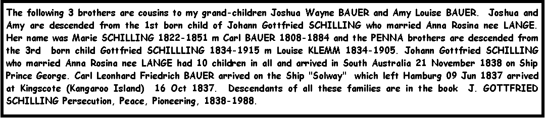 Text Box: The following 3 brothers are cousins to my grand-children Joshua Wayne BAUER and Amy Louise BAUER.  Joshua and Amy are descended from the 1st born child of Johann Gottfried SCHILLING who married Anna Rosina nee LANGE.  Her name was Marie SCHILLING 1822-1851 m Carl BAUER 1808-1884 and the PENNA brothers are descended from the 3rd  born child Gottfried SCHILLLING 1834-1915 m Louise KLEMM 1834-1905. Johann Gottfried SCHILLING who married Anna Rosina nee LANGE had 10 children in all and arrived in South Australia 21 November 1838 on Ship Prince George. Carl Leonhard Friedrich BAUER arrived on the Ship "Solway"  which left Hamburg 09 Jun 1837 arrived at Kingscote (Kangaroo Island)  16 Oct 1837.  Descendants of all these families are in the book  J. GOTTFRIED SCHILLING Persecution, Peace, Pioneering, 1838-1988.