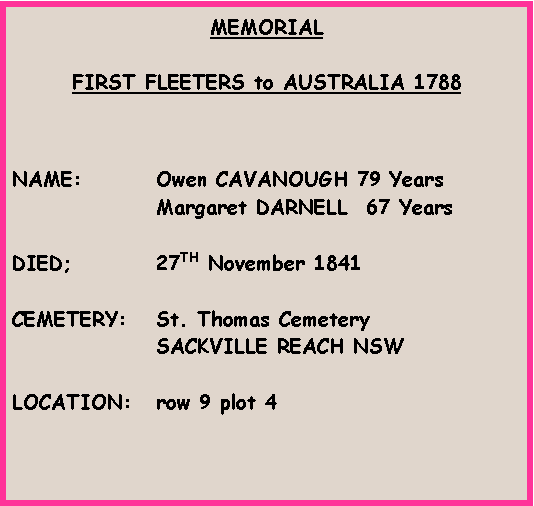 Text Box: MEMORIALFIRST FLEETERS to AUSTRALIA 1788NAME:		Owen CAVANOUGH 79 Years		Margaret DARNELL  67 YearsDIED;		27TH November 1841CEMETERY:	St. Thomas Cemetery		SACKVILLE REACH NSWLOCATION:	row 9 plot 4            