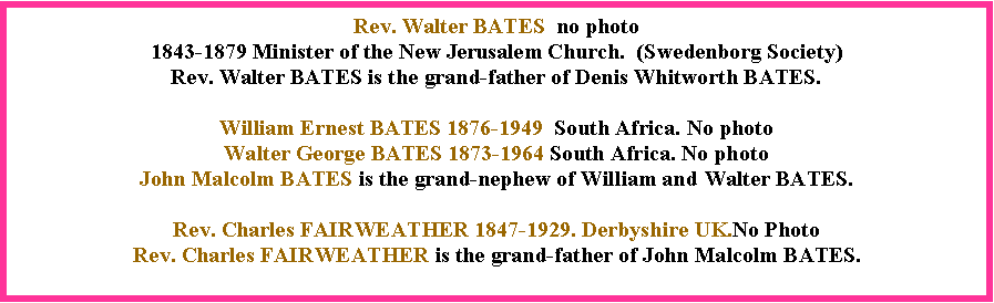 Text Box: Rev. Walter BATES  no photo1843-1879 Minister of the New Jerusalem Church.  (Swedenborg Society)  Rev. Walter BATES is the grand-father of Denis Whitworth BATES.William Ernest BATES 1876-1949  South Africa. No photoWalter George BATES 1873-1964 South Africa. No photoJohn Malcolm BATES is the grand-nephew of William and Walter BATES.  Rev. Charles FAIRWEATHER 1847-1929. Derbyshire UK.No PhotoRev. Charles FAIRWEATHER is the grand-father of John Malcolm BATES. 