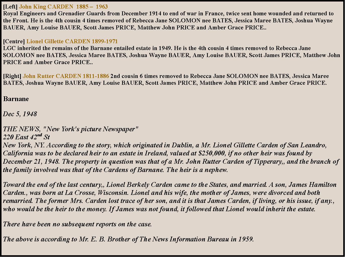 Text Box: [Left] John King CARDEN  1885   1963Royal Engineers and Grenadier Guards from December 1914 to end of war in France, twice sent home wounded and returned to the Front. He is the 4th cousin 4 times removed of Rebecca Jane SOLOMON nee BATES, Jessica Maree BATES, Joshua Wayne BAUER, Amy Louise BAUER, Scott James PRICE, Matthew John PRICE and Amber Grace PRICE..[Centre] Lionel Gillette CARDEN 1899-1971LGC inherited the remains of the Barnane entailed estate in 1949. He is the 4th cousin 4 times removed to Rebecca Jane SOLOMON nee BATES, Jessica Maree BATES, Joshua Wayne BAUER, Amy Louise BAUER, Scott James PRICE, Matthew John PRICE and Amber Grace PRICE..[Right] John Rutter CARDEN 1811-1886 2nd cousin 6 times removed to Rebecca Jane SOLOMON nee BATES, Jessica Maree BATES, Joshua Wayne BAUER, Amy Louise BAUER, Scott James PRICE, Matthew John PRICE and Amber Grace PRICE.BarnaneDec 5, 1948THE NEWS, "New York's picture Newspaper" 
220 East 42nd St 
New York, NY. According to the story, which originated in Dublin, a Mr. Lionel Gillette Carden of San Leandro, California was to be declared heir to an estate in Ireland, valued at $250,000, if no other heir was found by December 21, 1948. The property in question was that of a Mr. John Rutter Carden of Tipperary,, and the branch of the family involved was that of the Cardens of Barnane. The heir is a nephew.Toward the end of the last century,, Lionel Berkely Carden came to the States, and married. A son, James Hamilton Carden., was born at La Crosse, Wisconsin. Lionel and his wife, the mother of James, were divorced and both remarried. The former Mrs. Carden lost trace of her son, and it is that James Carden, if living, or his issue, if any., who would be the heir to the money. If James was not found, it followed that Lionel would inherit the estate.There have been no subsequent reports on the case.The above is according to Mr. E. B. Brother of The News Information Bureau in 1959. 