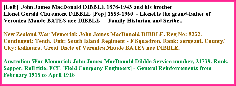 Text Box: [Left]  John James MacDonald DIBBLE 1878-1943 and his brother Lionel Gerald Claremont DIBBLE [Pop] 1883-1960  - Lionel is the grand-father of Veronica Maude BATES nee DIBBLE  -  Family Historian and Scribe..New Zealand War Memorial: John James MacDonald DIBBLE. Reg No: 9232. Contingent: Tenth. Unit: South Island Regiment - F Squadron. Rank: sergeant. County/City: kaikoura. Great Uncle of Veronica Maude BATES nee DIBBLE.Australian War Memorial: John James MacDonald Dibble Service number, 21738. Rank, Sapper. Roll title, FCE [Field Company Engineers] - General Reinforcements from February 1918 to April 1918  