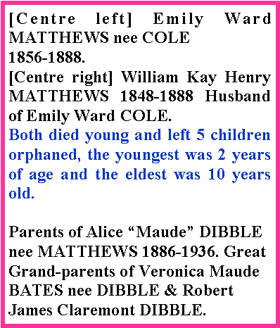 Text Box: [Centre left] Emily Ward MATTHEWS nee COLE 1856-1888.[Centre right] William Kay Henry MATTHEWS 1848-1888 Husband of Emily Ward COLE.Both died young and left 5 children orphaned, the youngest was 2 years of age and the eldest was 10 years old. Parents of Alice Maude DIBBLE nee MATTHEWS 1886-1936. Great Grand-parents of Veronica Maude BATES nee DIBBLE & Robert James Claremont DIBBLE.